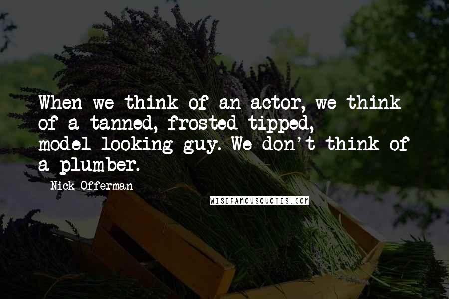 Nick Offerman Quotes: When we think of an actor, we think of a tanned, frosted-tipped, model-looking guy. We don't think of a plumber.