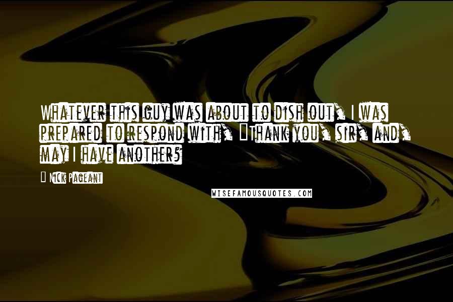 Nick Pageant Quotes: Whatever this guy was about to dish out, I was prepared to respond with, "Thank you, sir, and, may I have another?