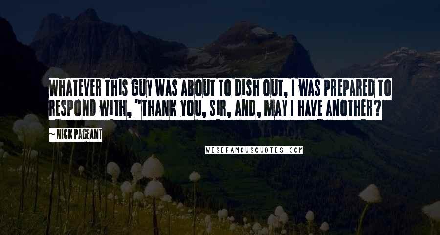 Nick Pageant Quotes: Whatever this guy was about to dish out, I was prepared to respond with, "Thank you, sir, and, may I have another?