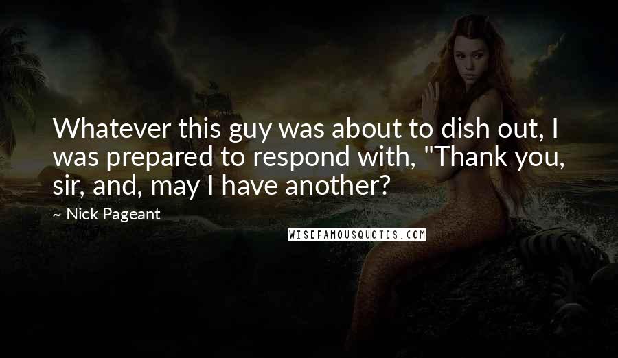 Nick Pageant Quotes: Whatever this guy was about to dish out, I was prepared to respond with, "Thank you, sir, and, may I have another?