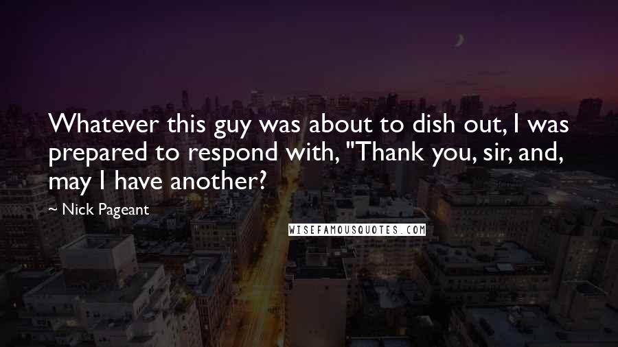 Nick Pageant Quotes: Whatever this guy was about to dish out, I was prepared to respond with, "Thank you, sir, and, may I have another?