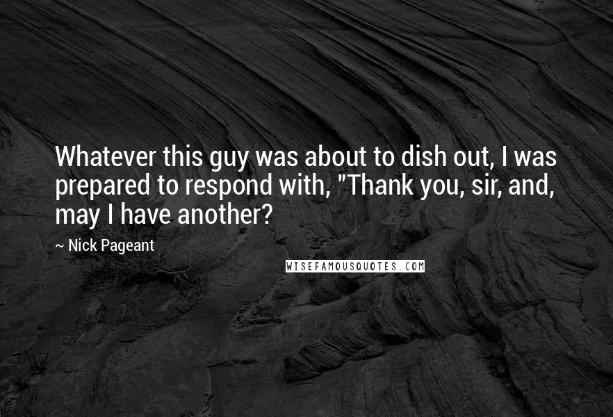 Nick Pageant Quotes: Whatever this guy was about to dish out, I was prepared to respond with, "Thank you, sir, and, may I have another?