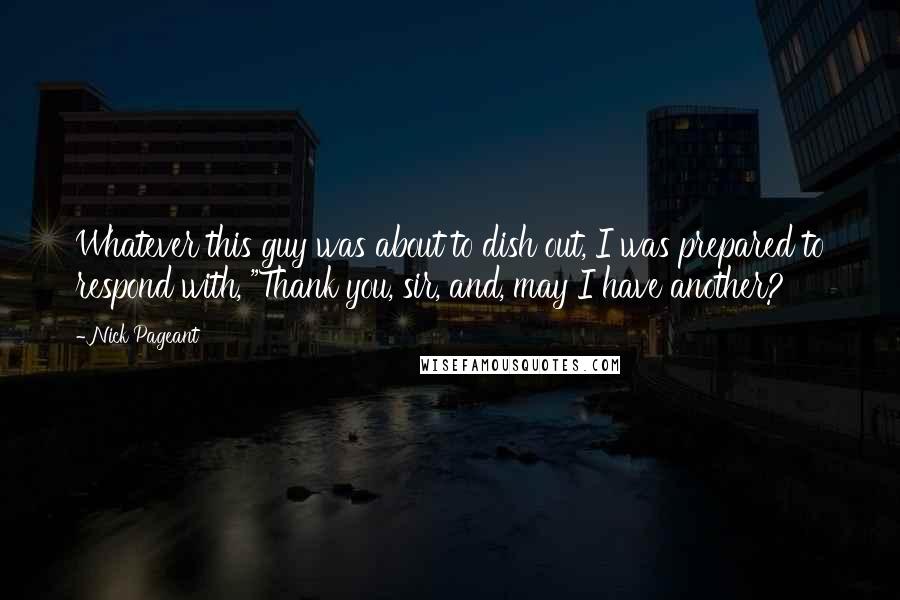 Nick Pageant Quotes: Whatever this guy was about to dish out, I was prepared to respond with, "Thank you, sir, and, may I have another?