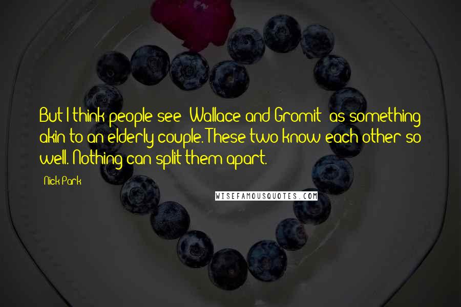 Nick Park Quotes: But I think people see 'Wallace and Gromit' as something akin to an elderly couple. These two know each other so well. Nothing can split them apart.