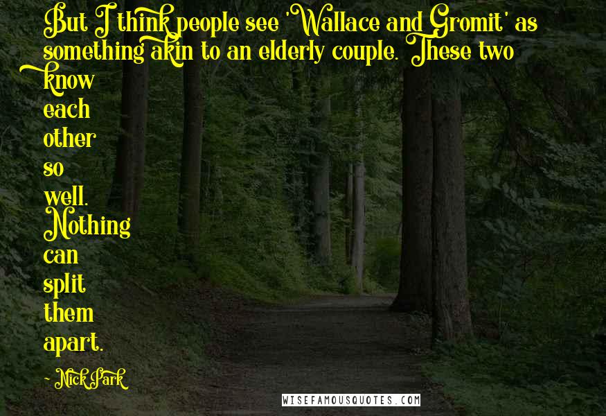 Nick Park Quotes: But I think people see 'Wallace and Gromit' as something akin to an elderly couple. These two know each other so well. Nothing can split them apart.