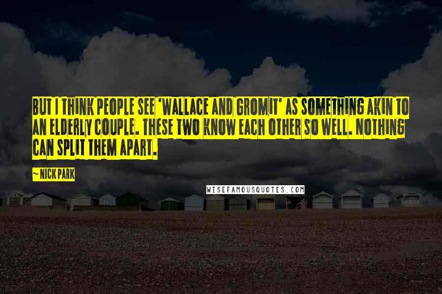 Nick Park Quotes: But I think people see 'Wallace and Gromit' as something akin to an elderly couple. These two know each other so well. Nothing can split them apart.