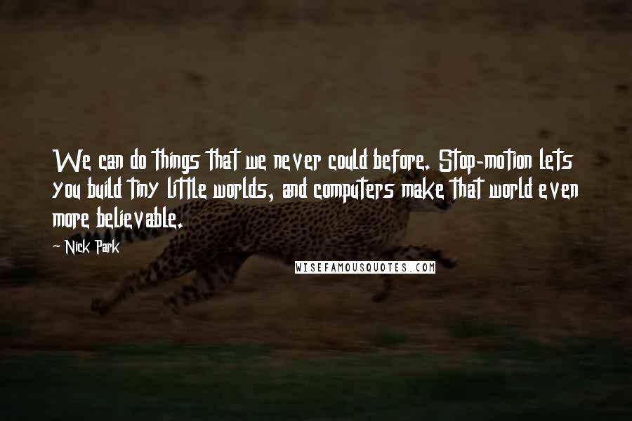 Nick Park Quotes: We can do things that we never could before. Stop-motion lets you build tiny little worlds, and computers make that world even more believable.