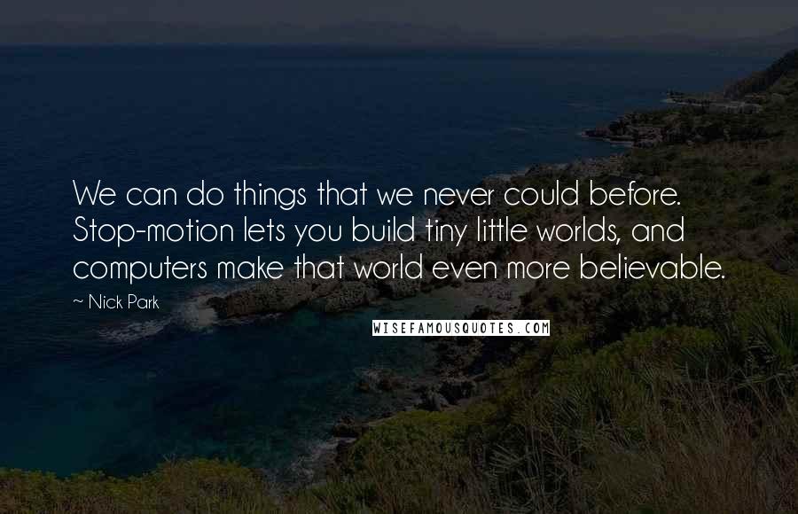 Nick Park Quotes: We can do things that we never could before. Stop-motion lets you build tiny little worlds, and computers make that world even more believable.
