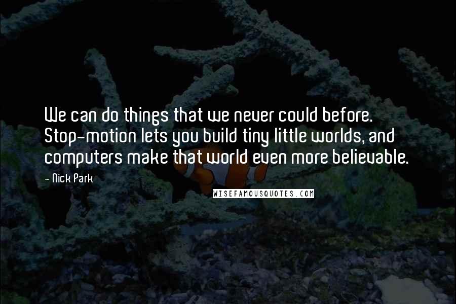 Nick Park Quotes: We can do things that we never could before. Stop-motion lets you build tiny little worlds, and computers make that world even more believable.