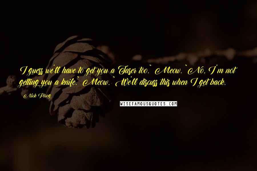 Nick Pirog Quotes: I guess we'll have to get you a Taser too." Meow. "No, I'm not getting you a knife." Meow. "We'll discuss this when I get back.