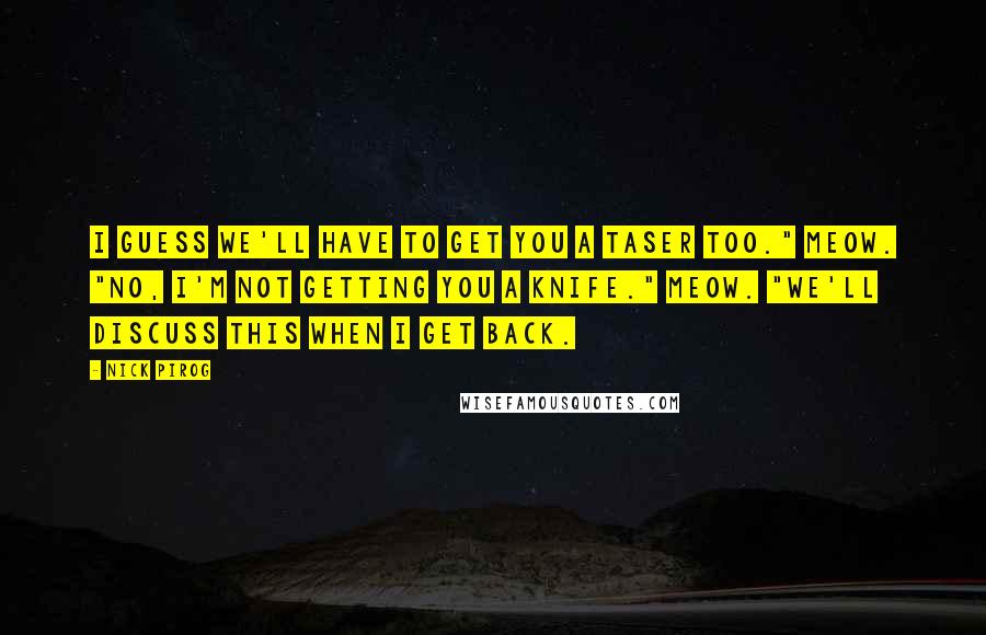 Nick Pirog Quotes: I guess we'll have to get you a Taser too." Meow. "No, I'm not getting you a knife." Meow. "We'll discuss this when I get back.