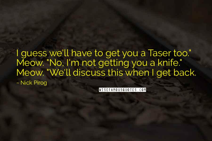 Nick Pirog Quotes: I guess we'll have to get you a Taser too." Meow. "No, I'm not getting you a knife." Meow. "We'll discuss this when I get back.