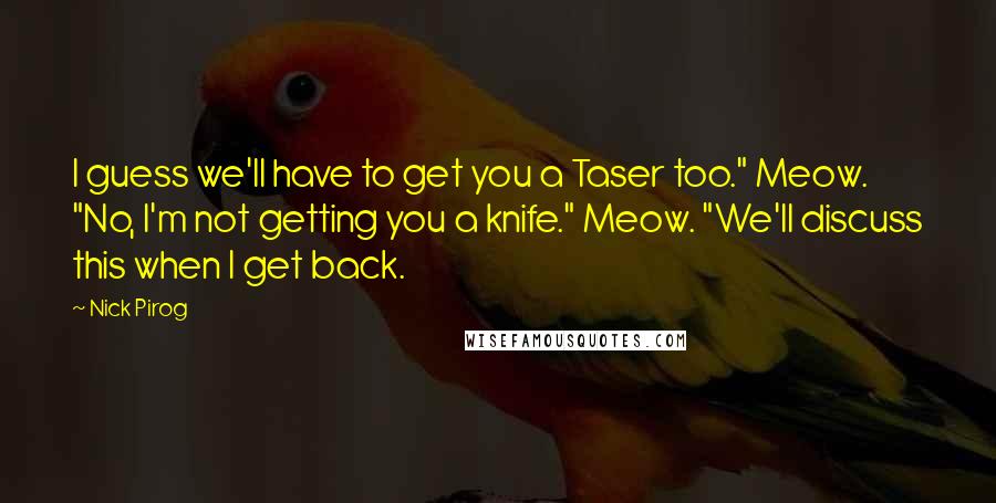 Nick Pirog Quotes: I guess we'll have to get you a Taser too." Meow. "No, I'm not getting you a knife." Meow. "We'll discuss this when I get back.