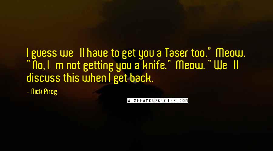 Nick Pirog Quotes: I guess we'll have to get you a Taser too." Meow. "No, I'm not getting you a knife." Meow. "We'll discuss this when I get back.