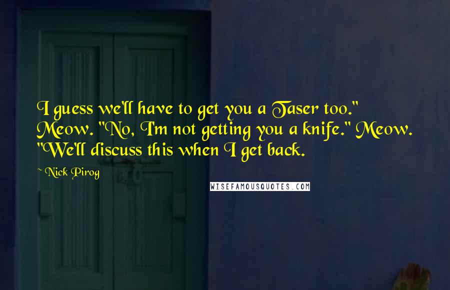 Nick Pirog Quotes: I guess we'll have to get you a Taser too." Meow. "No, I'm not getting you a knife." Meow. "We'll discuss this when I get back.