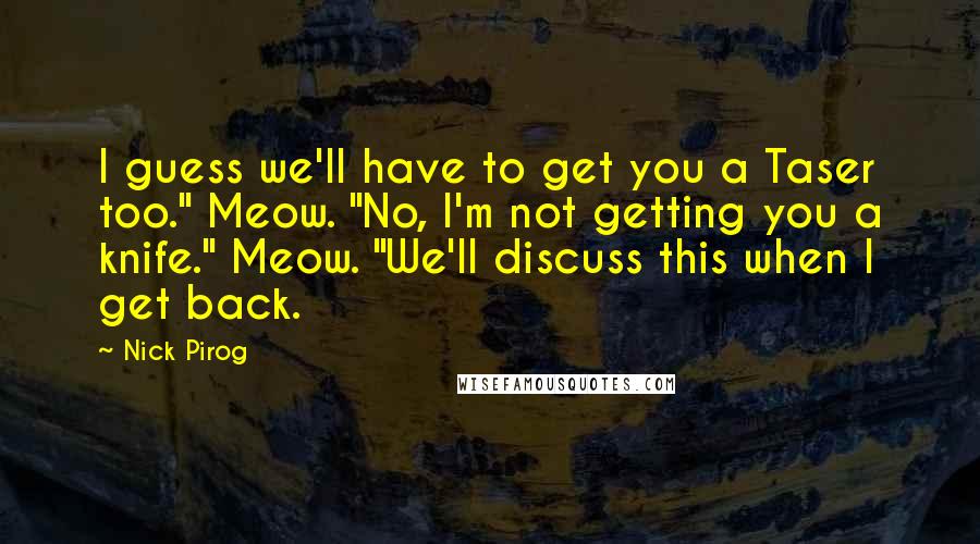 Nick Pirog Quotes: I guess we'll have to get you a Taser too." Meow. "No, I'm not getting you a knife." Meow. "We'll discuss this when I get back.