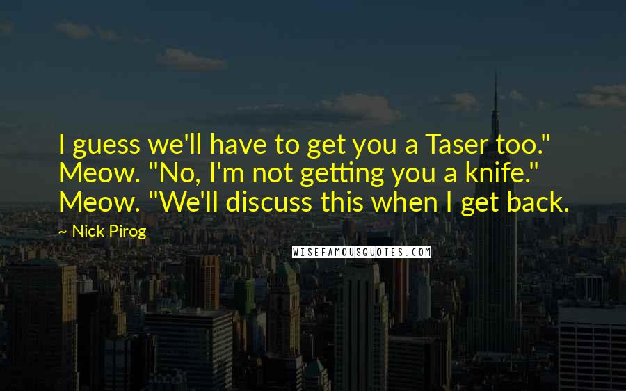 Nick Pirog Quotes: I guess we'll have to get you a Taser too." Meow. "No, I'm not getting you a knife." Meow. "We'll discuss this when I get back.