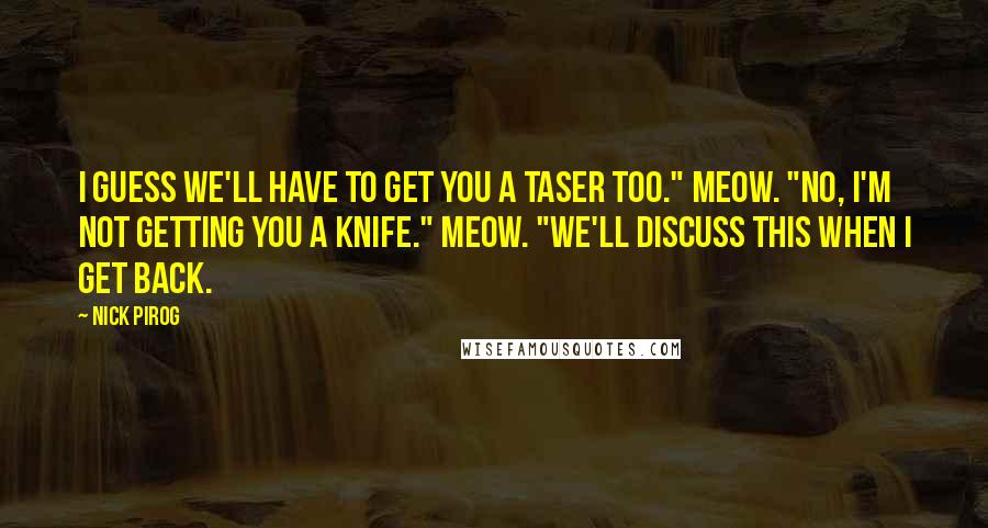 Nick Pirog Quotes: I guess we'll have to get you a Taser too." Meow. "No, I'm not getting you a knife." Meow. "We'll discuss this when I get back.