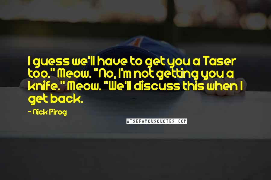 Nick Pirog Quotes: I guess we'll have to get you a Taser too." Meow. "No, I'm not getting you a knife." Meow. "We'll discuss this when I get back.
