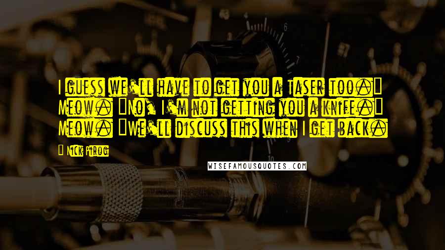 Nick Pirog Quotes: I guess we'll have to get you a Taser too." Meow. "No, I'm not getting you a knife." Meow. "We'll discuss this when I get back.