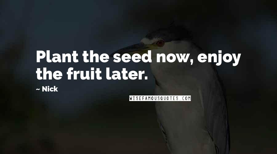 Nick Quotes: Plant the seed now, enjoy the fruit later.