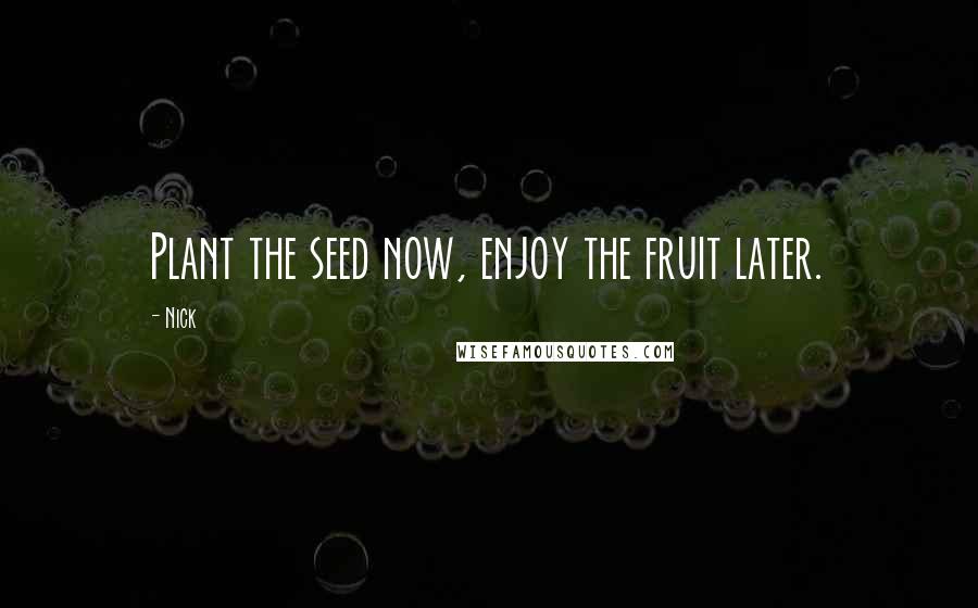 Nick Quotes: Plant the seed now, enjoy the fruit later.