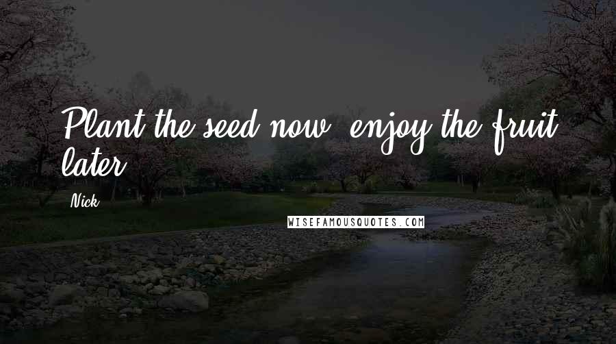 Nick Quotes: Plant the seed now, enjoy the fruit later.