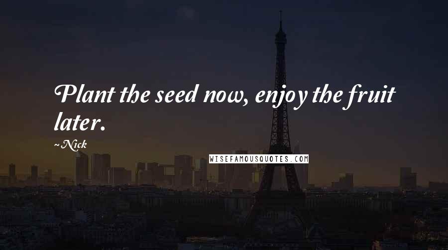 Nick Quotes: Plant the seed now, enjoy the fruit later.