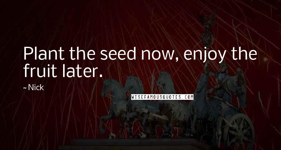 Nick Quotes: Plant the seed now, enjoy the fruit later.