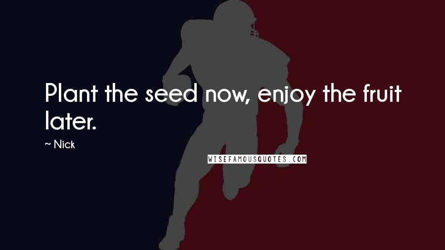 Nick Quotes: Plant the seed now, enjoy the fruit later.