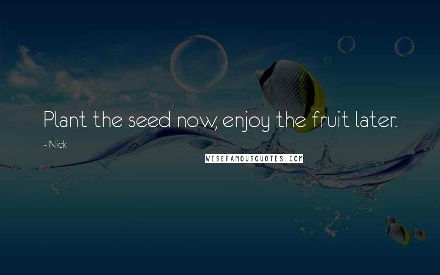 Nick Quotes: Plant the seed now, enjoy the fruit later.