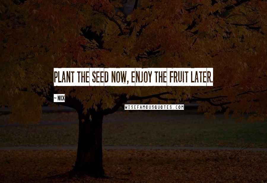 Nick Quotes: Plant the seed now, enjoy the fruit later.