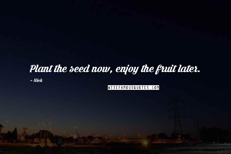 Nick Quotes: Plant the seed now, enjoy the fruit later.