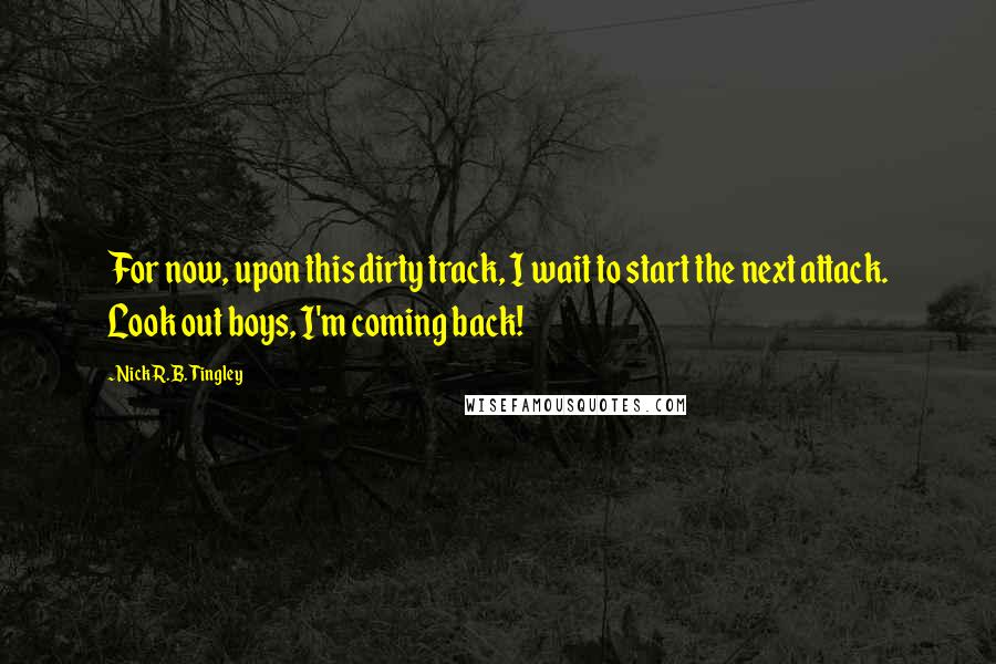 Nick R.B. Tingley Quotes: For now, upon this dirty track, I wait to start the next attack. Look out boys, I'm coming back!