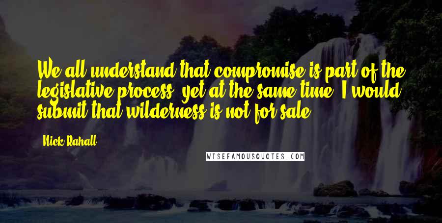 Nick Rahall Quotes: We all understand that compromise is part of the legislative process, yet at the same time, I would submit that wilderness is not for sale.