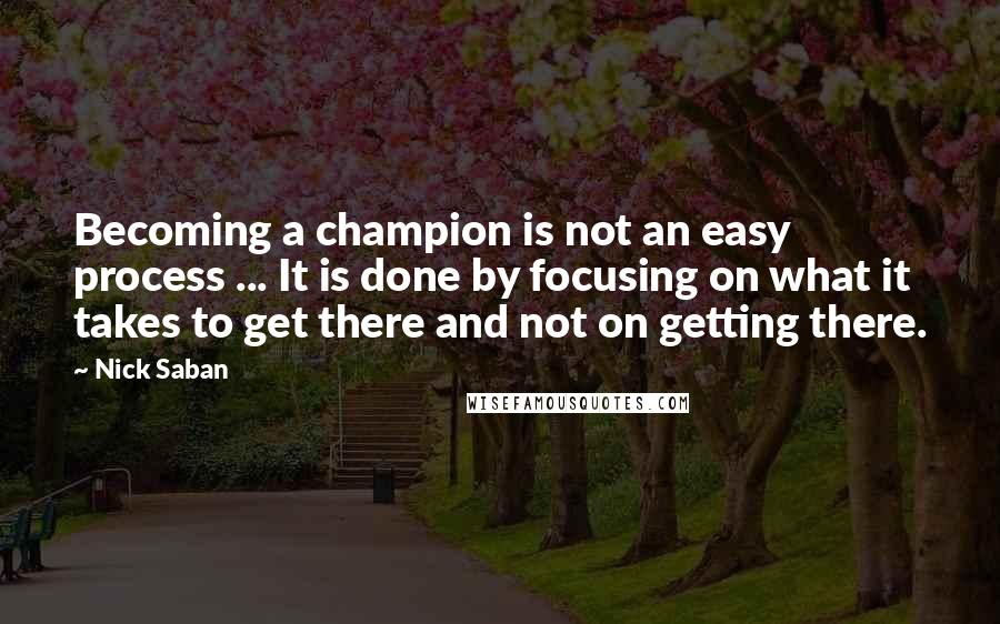 Nick Saban Quotes: Becoming a champion is not an easy process ... It is done by focusing on what it takes to get there and not on getting there.