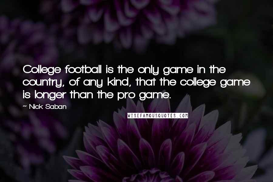 Nick Saban Quotes: College football is the only game in the country, of any kind, that the college game is longer than the pro game.