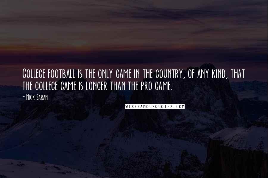 Nick Saban Quotes: College football is the only game in the country, of any kind, that the college game is longer than the pro game.