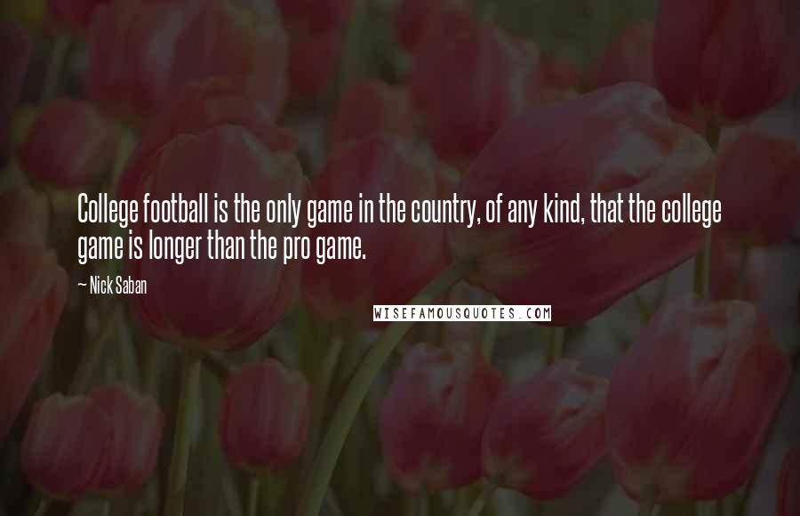 Nick Saban Quotes: College football is the only game in the country, of any kind, that the college game is longer than the pro game.