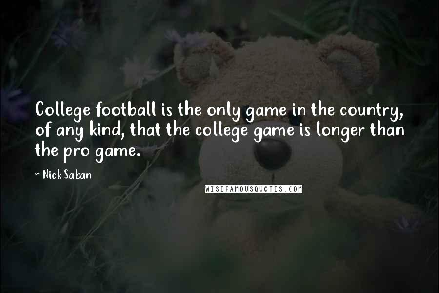 Nick Saban Quotes: College football is the only game in the country, of any kind, that the college game is longer than the pro game.