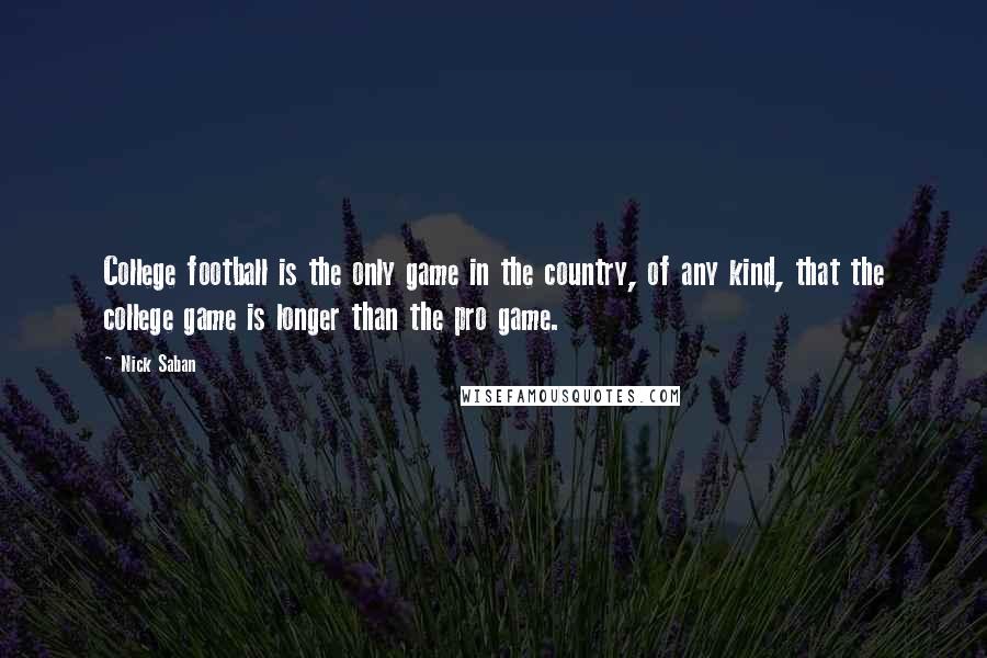 Nick Saban Quotes: College football is the only game in the country, of any kind, that the college game is longer than the pro game.