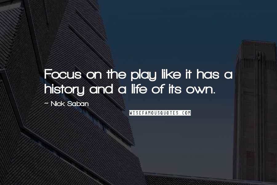 Nick Saban Quotes: Focus on the play like it has a history and a life of its own.