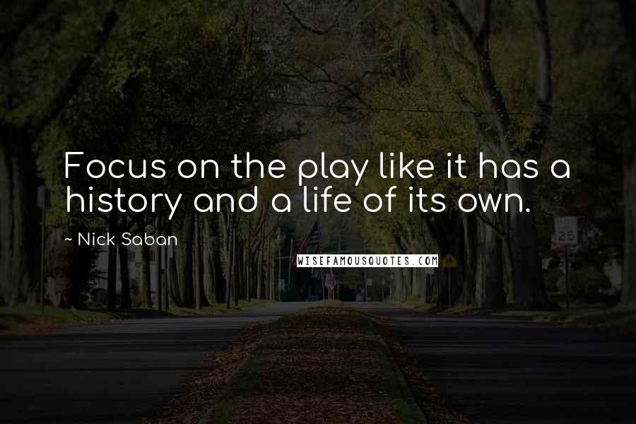 Nick Saban Quotes: Focus on the play like it has a history and a life of its own.
