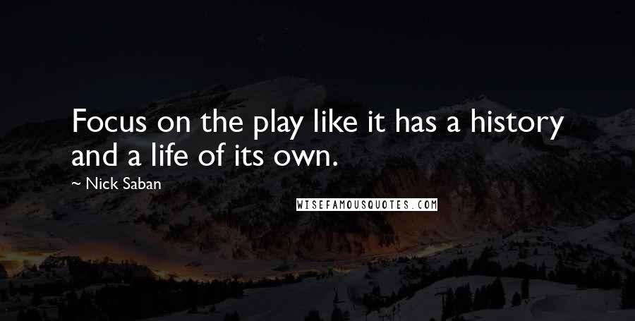 Nick Saban Quotes: Focus on the play like it has a history and a life of its own.