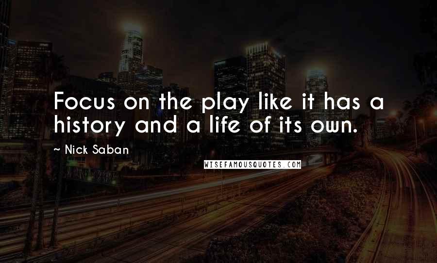 Nick Saban Quotes: Focus on the play like it has a history and a life of its own.