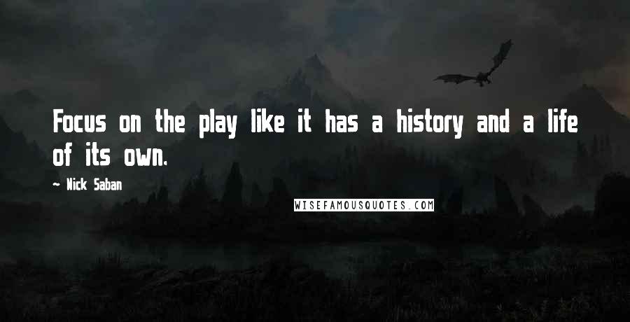 Nick Saban Quotes: Focus on the play like it has a history and a life of its own.