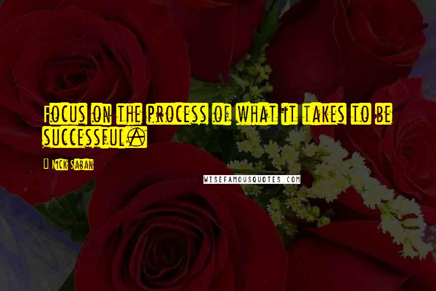 Nick Saban Quotes: Focus on the process of what it takes to be successful.