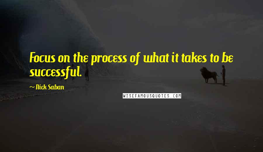 Nick Saban Quotes: Focus on the process of what it takes to be successful.