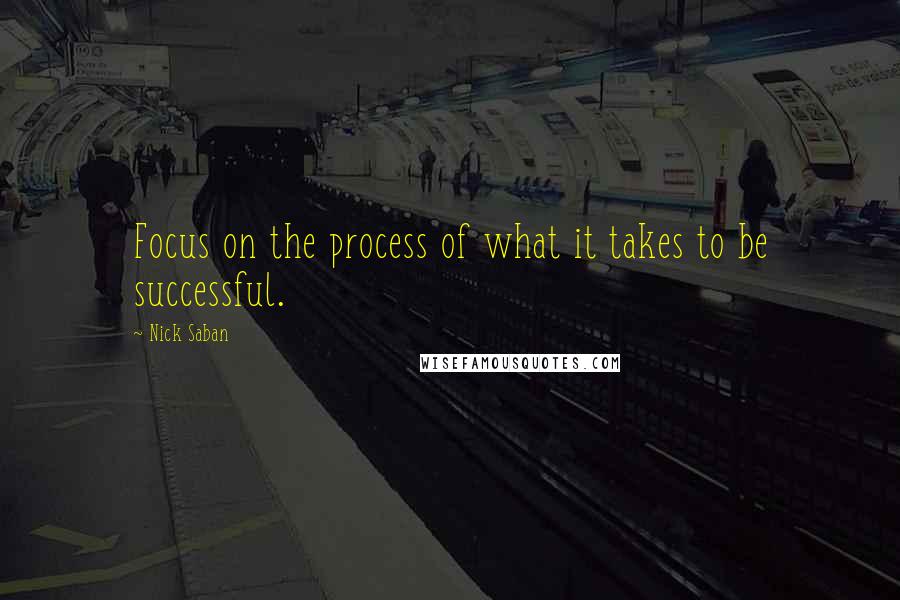 Nick Saban Quotes: Focus on the process of what it takes to be successful.