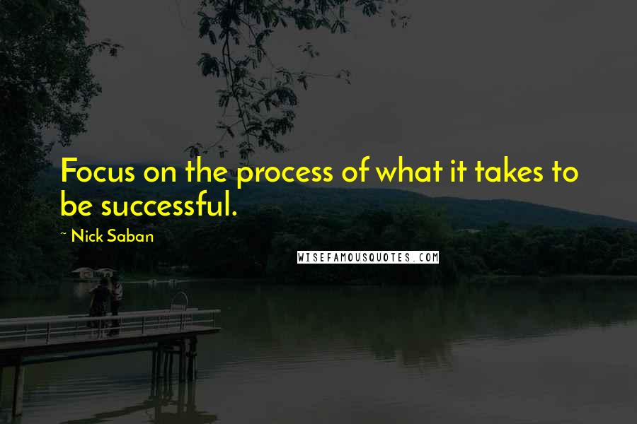 Nick Saban Quotes: Focus on the process of what it takes to be successful.